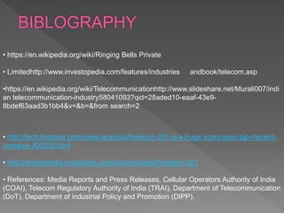 • https://en.wikipedia.org/wiki/Ringing Bells Private
• Limitedhttp://www.investopedia.com/features/industries andbook/telecom.asp
•https://en.wikipedia.org/wiki/Telecommunicationhttp://www.slideshare.net/Murali007/indi
an telecommunication-industry58041093?qid=28aded10-eaaf-43e9-
8bdef63aad3b1bb4&v=&b=&from search=2
• http://tech.firstpost.com/news-analysis/freedom-251-is-a-huge scam-says-bjp-mp-kirit-
somaiya-300202.html
• http://timesofindia.indiatimes.com/tech/mobiles/Freedom-251
• References: Media Reports and Press Releases, Cellular Operators Authority of India
(COAI), Telecom Regulatory Authority of India (TRAI), Department of Telecommunication
(DoT), Department of industrial Policy and Promotion (DIPP).
 