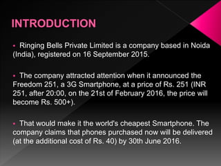  Ringing Bells Private Limited is a company based in Noida
(India), registered on 16 September 2015.
 The company attracted attention when it announced the
Freedom 251, a 3G Smartphone, at a price of Rs. 251 (INR
251, after 20:00, on the 21st of February 2016, the price will
become Rs. 500+).
 That would make it the world's cheapest Smartphone. The
company claims that phones purchased now will be delivered
(at the additional cost of Rs. 40) by 30th June 2016.
 