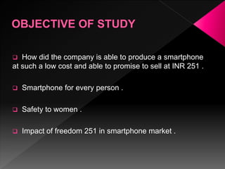  How did the company is able to produce a smartphone
at such a low cost and able to promise to sell at INR 251 .
 Smartphone for every person .
 Safety to women .
 Impact of freedom 251 in smartphone market .
 