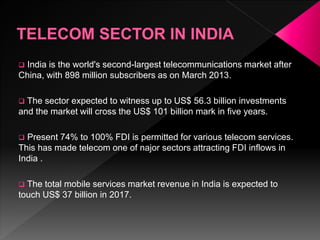  India is the world's second-largest telecommunications market after
China, with 898 million subscribers as on March 2013.
 The sector expected to witness up to US$ 56.3 billion investments
and the market will cross the US$ 101 billion mark in five years.
 Present 74% to 100% FDI is permitted for various telecom services.
This has made telecom one of najor sectors attracting FDI inflows in
India .
 The total mobile services market revenue in India is expected to
touch US$ 37 billion in 2017.
 