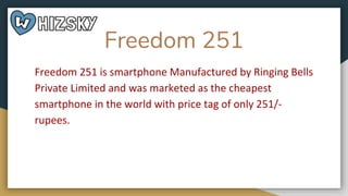 Freedom 251
Freedom 251 is smartphone Manufactured by Ringing Bells
Private Limited and was marketed as the cheapest
smartphone in the world with price tag of only 251/-
rupees.
 
