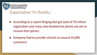 Expectation Vs Reality :
● According to a report Ringing bell got total of 70 million
registration and many who booked the phone are yet to
receive their phone.
● Company had to provide refunds to around 25,000
customers
 