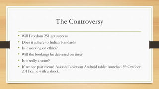 The Controversy
• Will Freedom 251 get success
• Does it adhere to Indian Standards
• Is it working on ethics?
• Will the bookings be delivered on time?
• Is it really a scam?
• If we see past record Aakash Tablets an Android tablet launched 5th October
2011 came with a shock.
 