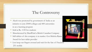The Controversy
• Akash was promoted by government of India as an
initiative to join 25000 colleges and 400 universities
in an e-learning program
• Sold at Rs. 1130 for students
• Manufactured by DataWind a British Canadian Company
• Still tablets of this company is in market. Got Shiksha Ratna
Award for best tablet provider
• Lets keep our fingers crossed and wait for the fate of Freedom
251 mobile
 