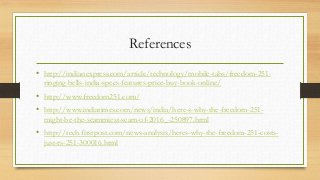 References
• http://indianexpress.com/article/technology/mobile-tabs/freedom-251-
ringing-bells-india-specs-features-price-buy-book-online/
• http://www.freedom251.com/
• http://www.indiatimes.com/news/india/here-s-why-the-freedom-251-
might-be-the-scammiest-scam-of-2016_-250897.html
• http://tech.firstpost.com/news-analysis/heres-why-the-freedom-251-costs-
just-rs-251-300016.html
 