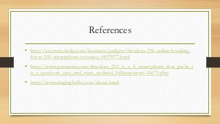References
• http://zeenews.india.com/business/gadgets/freedom-251-online-booking-
for-rs-251-smartphone-resumes_1857077.html
• http://www.gsmarena.com/freedom_251_is_a_4_smartphone_that_packs_i
n_a_quadcore_cpu_and_runs_android_lollipop-news-16671.php
• http://www.ringingbells.co.in/about.html
 