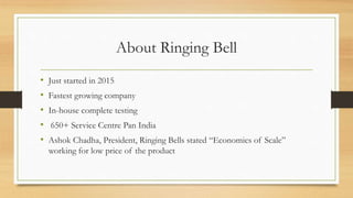 About Ringing Bell
• Just started in 2015
• Fastest growing company
• In-house complete testing
• 650+ Service Centre Pan India
• Ashok Chadha, President, Ringing Bells stated “Economics of Scale”
working for low price of the product
 