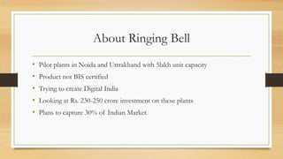 About Ringing Bell
• Pilot plants in Noida and Uttrakhand with 5lakh unit capacity
• Product not BIS certified
• Trying to create Digital India
• Looking at Rs. 230-250 crore investment on these plants
• Plans to capture 30% of Indian Market
 