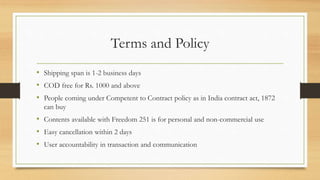 Terms and Policy
• Shipping span is 1-2 business days
• COD free for Rs. 1000 and above
• People coming under Competent to Contract policy as in India contract act, 1872
can buy
• Contents available with Freedom 251 is for personal and non-commercial use
• Easy cancellation within 2 days
• User accountability in transaction and communication
 