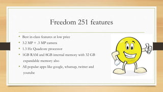Freedom 251 features
• Best in-class features at low price
• 3.2 MP + .3 MP camera
• 1.3 Hz Quadcore processor
• 1GB RAM and 8GB internal memory with 32 GB
expandable memory also
• All popular apps like google, whatsup, twitter and
youtube
 
