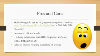 Pros and Cons
• Mobile being sold before FAQ section being there. Do check
http://www.ringingbells.co.in/faq.html as on 20th Feb, 2016
• Durability?
• Freedom to talk and watch
• It is being suspicioned that ADCOM phones are being
sold as FREEDOM 251
• Lakhs of visitors resulting in crashing of website
 