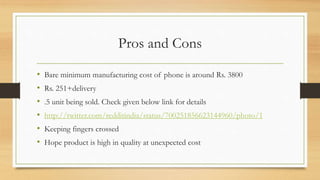 Pros and Cons
• Bare minimum manufacturing cost of phone is around Rs. 3800
• Rs. 251+delivery
• .5 unit being sold. Check given below link for details
• http://twitter.com/redditindia/status/700251856623144960/photo/1
• Keeping fingers crossed
• Hope product is high in quality at unexpected cost
 
