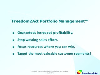 Freedom2Act Portfolio Management™
■

Guarantees increased profitability.

■

Stop wasting sales effort.

■

Focus resources where you can win.

■

Target the most valuable customer segments!

Copyright © 2009-2014 Freedom2Act ApS. All rights reserved.
15JAN14 / 1

Freedom2Act

 