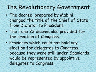 The Revolutionary Government
• The decree, prepared by Mabini,
changed the title of the Chief of State
from Dictator to President.
• The June 23 decree also provided for
the creation of Congress.
• Provinces which could not hold any
election for delegates to Congress,
because they were still under Spaniards,
would be represented by appointive
delegates to Congress.
 