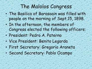 The Malolos Congress
• The Basilica of Barasoain was filled with
people on the morning of Sept.15, 1898.
• In the afternoon, the members of
Congress elected the following officers:
• President: Pedro A. Paterno
• Vice President: Benito Legarda
• First Secretary: Gregorio Araneta
• Second Secretary: Pablo Ocampo
 