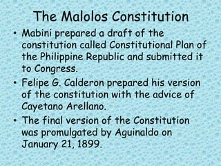 The Malolos Constitution
• Mabini prepared a draft of the
constitution called Constitutional Plan of
the Philippine Republic and submitted it
to Congress.
• Felipe G. Calderon prepared his version
of the constitution with the advice of
Cayetano Arellano.
• The final version of the Constitution
was promulgated by Aguinaldo on
January 21, 1899.
 