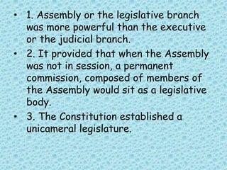 • 1. Assembly or the legislative branch
was more powerful than the executive
or the judicial branch.
• 2. It provided that when the Assembly
was not in session, a permanent
commission, composed of members of
the Assembly would sit as a legislative
body.
• 3. The Constitution established a
unicameral legislature.
 