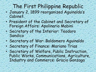 The First Philippine Republic
• January 2, 1899 reorganized Aguinaldo’s
Cabinet.
• President of the Cabinet and Secretary of
Foreign Affairs: Apolinario Mabini
• Secretary of the Interior: Teodoro
Sandico
• Secretary of War: Baldomero Aguinaldo
• Secretary of Finance: Mariano Trias
• Secretary of Welfare, Public Instruction,
Public Works, Communications, Agriculture,
Industry and Commerce: Gracio Gonzaga
 