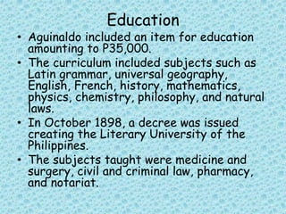 Education
• Aguinaldo included an item for education
amounting to P35,000.
• The curriculum included subjects such as
Latin grammar, universal geography,
English, French, history, mathematics,
physics, chemistry, philosophy, and natural
laws.
• In October 1898, a decree was issued
creating the Literary University of the
Philippines.
• The subjects taught were medicine and
surgery, civil and criminal law, pharmacy,
and notariat.
 