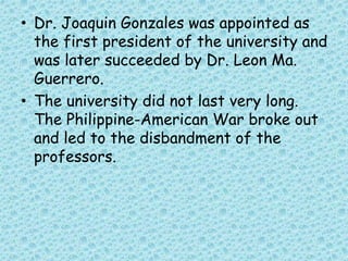 • Dr. Joaquin Gonzales was appointed as
the first president of the university and
was later succeeded by Dr. Leon Ma.
Guerrero.
• The university did not last very long.
The Philippine-American War broke out
and led to the disbandment of the
professors.
 