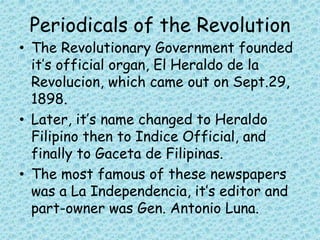 Periodicals of the Revolution
• The Revolutionary Government founded
it’s official organ, El Heraldo de la
Revolucion, which came out on Sept.29,
1898.
• Later, it’s name changed to Heraldo
Filipino then to Indice Official, and
finally to Gaceta de Filipinas.
• The most famous of these newspapers
was a La Independencia, it’s editor and
part-owner was Gen. Antonio Luna.
 