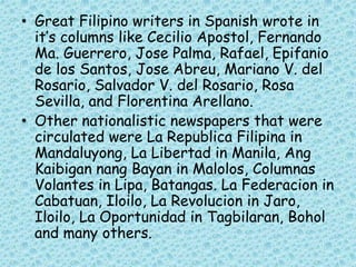 • Great Filipino writers in Spanish wrote in
it’s columns like Cecilio Apostol, Fernando
Ma. Guerrero, Jose Palma, Rafael, Epifanio
de los Santos, Jose Abreu, Mariano V. del
Rosario, Salvador V. del Rosario, Rosa
Sevilla, and Florentina Arellano.
• Other nationalistic newspapers that were
circulated were La Republica Filipina in
Mandaluyong, La Libertad in Manila, Ang
Kaibigan nang Bayan in Malolos, Columnas
Volantes in Lipa, Batangas. La Federacion in
Cabatuan, Iloilo, La Revolucion in Jaro,
Iloilo, La Oportunidad in Tagbilaran, Bohol
and many others.
 