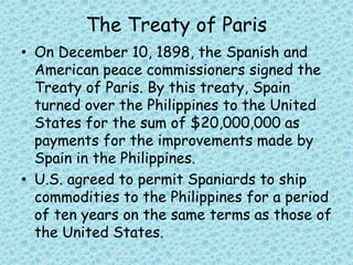 The Treaty of Paris
• On December 10, 1898, the Spanish and
American peace commissioners signed the
Treaty of Paris. By this treaty, Spain
turned over the Philippines to the United
States for the sum of $20,000,000 as
payments for the improvements made by
Spain in the Philippines.
• U.S. agreed to permit Spaniards to ship
commodities to the Philippines for a period
of ten years on the same terms as those of
the United States.
 