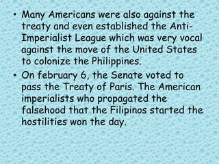 • Many Americans were also against the
treaty and even established the Anti-
Imperialist League which was very vocal
against the move of the United States
to colonize the Philippines.
• On february 6, the Senate voted to
pass the Treaty of Paris. The American
imperialists who propagated the
falsehood that the Filipinos started the
hostilities won the day.
 