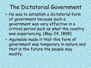 The Dictatorial Government
• He was to establish a dictatorial form
of government because such a
government was very effective in a
critical period such as what the country
was experiencing. (May 24, 1898)
• Aguinaldo made it that this form of
government was temporary in nature and
that in the future the people may
modify.
 