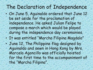 The Declaration of Independence
• On June 5, Aguinaldo ordered that June 12
be set aside for the proclamation of
independence. He asked Julian Felipe to
compose a march which would be played
during the independence day ceremonies.
• It was entitled “Marcha Filipina Magdalo”
• June 12, The Philippine flag designed by
Aguinaldo and sewn in Hong Kong by Mrs.
Marcela Agoncillo was officially hoisted
for the first time to the accompaniment of
the “Marcha Filipina”.
 