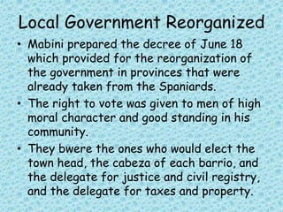 Local Government Reorganized
• Mabini prepared the decree of June 18
which provided for the reorganization of
the government in provinces that were
already taken from the Spaniards.
• The right to vote was given to men of high
moral character and good standing in his
community.
• They bwere the ones who would elect the
town head, the cabeza of each barrio, and
the delegate for justice and civil registry,
and the delegate for taxes and property.
 