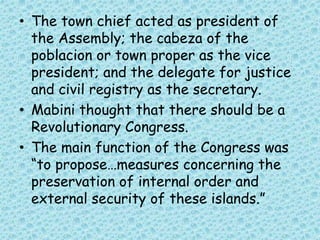 • The town chief acted as president of
the Assembly; the cabeza of the
poblacion or town proper as the vice
president; and the delegate for justice
and civil registry as the secretary.
• Mabini thought that there should be a
Revolutionary Congress.
• The main function of the Congress was
“to propose…measures concerning the
preservation of internal order and
external security of these islands.”
 