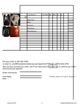Long Sleeve V    COLORS SM    MED   LG   XL
                            905

                                  White/ Red                                           $14.00
                                  Black                                                $14.00

                                  Cranberry                                            $14.00

                                  Black/Silver                                         $10.00

                                  Black/Rainbow                                        $10.00




Fax your order to 702-463-4339
or email to: carol@freedomforwildhorses.com Questions??? Please call 702-526-6753
Once we have received your order, one of our associates will contact you to confirm your order
and process your payment

Order received by:

Print Name:                                                Thanks Again for your Support
Date




      Summer 2010                                 4                        freedomforwildhorses.com
 