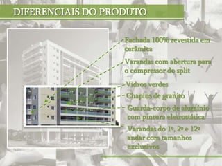 DIFERENCIAIS DO PRODUTO

                   Fachada 100% revestida em
                   cerâmica
                   Varandas com abertura para
                   o compressor do split
                   Vidros verdes
                   Chapins de granito
                   Guarda-corpo de alumínio
                   com pintura eletrostática
                   Varandas do 1º, 2º e 12º
                   andar com tamanhos
                   exclusivos
 