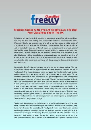 Freedom Comes At No Price At Freelly.co.uk, The Best 
Free Classifieds Site In The UK 
If clients do not want to list their products or services on a run-of-the mill site and they 
want only the best and nothing else, Classified Freelly is a dot come site with a 
difference, Clients can promote any product or service across a wide range of 
categories in the UK and see the difference for themselves. This reputed site is the 
best in the industry because of its well organised categories and an amazing set of 
opportunities online for promoting the concerned product or service in any which way 
clients want. The best things in life are free and Freelly.co.uk is no exception to this 
rule. Clients can list free classified ads for purchasing as well as selling any type of 
item or product online. Apart from this, there are also a host of other categories such 
as real estate, jobs, matrimonial, services, vehicles, personals, classes, entertainment 
and much more. 
An executive from Freelly.co.uk shares just why this site is unique, saying, “You can 
target your audience at local, regional as well as national levels in the UK if you opt for 
Freelly.co.uk. This free and reputed online site gives you the chance to reach a wider 
audience even if you are a psychic who can communicate in many ways. For the 
scientifically inclined as well, Freelly.co.uk is a great bargain because it is the perfect 
site that draws thousands of visitors each day. Whether you want to place a simple 
add or rev up the glamour quotient a little, there are a huge number of advantages of 
choosing Freelly.co.uk. You can advertise your services through simple descriptions 
or even complicated ones with images based on your preferences. At Freelly.co.uk, 
there are no restrictions whatsoever. Clients are given the ultimate freedom of 
presenting their services or products online any which way they want. Time is money 
and money does not grow in trees. If you connect the dots, you will see the whole 
picture. Freelly.co.uk lets you advertise your services without spending a single penny. 
This is just about as good as it can get.” 
Freelly.co.uk also places no kind of charges for any of the information which has been 
listed. If clients are able to sell their products or find a market for their services, they 
do not have to share the proceeds with Freelly.co.uk in any way. Clients can connect 
with their prospective customers as well as business partners so they gain a huge 
number of advantages by choosing this free classified ads site. Classified ads let 
clients find their audience faster. Rather than relying on print ads which are time 
bound, clients would do well to choose sites with repute and expertise. When it comes 
 