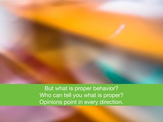 But what is proper behavior? 

Who can tell you what is proper? 

Opinions point in every direction.
 