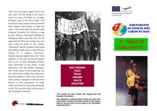 There were two secret signals in the mili-
tary coup: first the airing of the song E
depois do adeus, by Paulo de Carvalho,
Portugal's entry in the 6th of April 1974
Eurovision Song Contest, which alerted the
rebel captains and soldiers to begin the
                                                                                                              AGRUPAMENTO
coup. A few hours later the national radio                                                                   DE ESCOLAS JOSÉ
broadcast Grândola Vila Morena, a song                                                                       CARLOS DA MAIA
by Zeca Afonso, a folk singer forbidden on
Portuguese radio at the time. This was the
signal that the MFA gave to take over stra-
tegic points of power in the country,
                                                                                                         37 YEARS OF
"announced" that the revolution had started
and nothing would stop it except "the pos-
                                                                                                         DEMOCRACY!!!
sibility of a regime's repression".
Despite repeated appeals from the "April
captains" on the radio inciting the popula-
tion to stay at home, thousands of Portu-
guese descended on the streets, mixing
themselves with the military insurgents.                      REAL FREEDOM:
One of the points of these gathering was                          PEACE
the Lisbon flower market, then richly stoc-                       BREAD
ked with carnations, which were in season.                       HOUSING
Some military insurgents would put these
                                                                  HEALTH
flowers in their gun-barrels, an image
                                                                EDUCATION
which was shown on television around the
world. This was the origin of the name of
this "Carnation revolution".
                                              “This project has been funded with support from the
                                              European Commission.

                                              This publication [communication] reflects the views only
                                              of the author, and the Commission cannot be held respon-
                                              sible for any use which may be made of the information
                                              contained therein.”
 