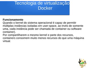 Tecnologia de virtualização do
Docker
Funcionamento
Quando o kernel do sistema operacional é capaz de permitir
múltiplas instâncias isoladas em user-space, ao invés de somente
uma, cada instância pode ser chamada de container ou software
container).
Por compartilharem o mesmo kernel e parte dos recursos,
containers consomem muito menos recursos do que uma máquina
virtual.
 