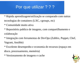 Por que utilizar ? ? ?
* Rápida aprendizagem/utilização se comparado com outras
tecnologias de containers (LXC, cgroups, etc)
* Comunidade muito ativa
* Repositório publico de imagens, com compartilhamento e
colaboração
* Integração com ferramentas de DevOps (Zabbix, Puppet, Chef,
Vagrant, Ansible)
* Excelente desempenho e economia de recursos (espaço em
disco, processamento, memória)
* Versionamento de imagens e cache
 