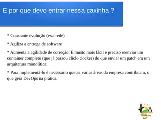 * Constante evolução (ex.: rede)
* Agiliza a entrega de software
* Aumenta a agilidade de correção. É muito mais fácil e preciso reenviar um
container completo (que já passou cliclo docker) do que enviar um patch em um
arquitetura monolítica.
* Para implementá-lo é necessário que as várias áreas da empresa contribuam, o
que gera DevOps na prática.
E por que devo entrar nessa caxinha ?
 