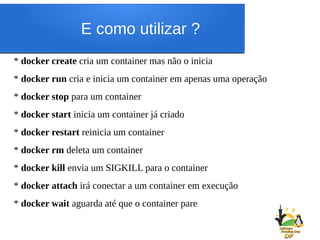 E como utilizar ?
* docker create cria um container mas não o inicia
* docker run cria e inicia um container em apenas uma operação
* docker stop para um container
* docker start inicia um container já criado
* docker restart reinicia um container
* docker rm deleta um container
* docker kill envia um SIGKILL para o container
* docker attach irá conectar a um container em execução
* docker wait aguarda até que o container pare
 