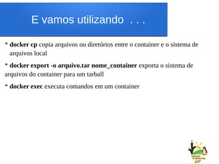 E vamos utilizando . . .
* docker cp copia arquivos ou diretórios entre o container e o sistema de
arquivos local
* docker export -o arquivo.tar nome_container exporta o sistema de
arquivos do container para um tarball
* docker exec executa comandos em um container
 