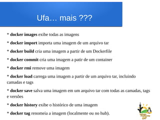 Ufa… mais ???
* docker images exibe todas as imagens
* docker import importa uma imagem de um arquivo tar
* docker build cria uma imagem a partir de um Dockerfile
* docker commit cria uma imagem a patir de um container
* docker rmi remove uma imagem
* docker load carrega uma imagem a partir de um arquivo tar, incluindo
camadas e tags
* docker save salva uma imagem em um arquivo tar com todas as camadas, tags
e versões
* docker history exibe o histórico de uma imagem
* docker tag renomeia a imagem (localmente ou no hub).
 