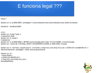 E funciona legal ???
Xhost +
docker run -d -p 9000:9000 --privileged -v /var/run/docker.sock:/var/run/docker.sock uifd/ui-for-docker
DockerUI – localhost:9000
# CLI
docker run -d php:7 php -v
# interactive shell
docker run -d -it php:7
# webserver
docker run -d -p 8080:8080 -v $PWD:/usr/src/myapp php:7 php -S 0.0.0.0:8080 -t /usr/src/myapp
docker run --name db -e MYSQL_ROOT_PASSWORD=123456 -p 3306:3306 -d mysql
docker run -it --net host --cpuset-cpus 0 -m 512mb -v /tmp/.X11-unix:/tmp/.X11-unix -e DISPLAY=unix$DISPLAY -v
/dev/snd:/dev/snd --privileged --name chrome jess/chrome
docker run -d 
--name firefox 
-e DISPLAY=$DISPLAY 
-v /tmp/.X11-unix:/tmp/.X11-unix 
kennethkl/firefox
 