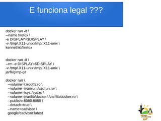 docker run -d 
--name firefox 
-e DISPLAY=$DISPLAY 
-v /tmp/.X11-unix:/tmp/.X11-unix 
kennethkl/firefox
docker run -it 
--rm -e DISPLAY=$DISPLAY 
-v /tmp/.X11-unix:/tmp/.X11-unix 
jarfil/gimp-git
docker run 
--volume=/:/rootfs:ro 
--volume=/var/run:/var/run:rw 
--volume=/sys:/sys:ro 
--volume=/var/lib/docker/:/var/lib/docker:ro 
--publish=8080:8080 
--detach=true 
--name=cadvisor 
google/cadvisor:latest
E funciona legal ???
 