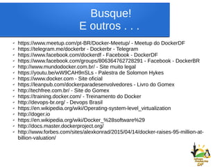 Busque!
E outros . . .
✔ https://www.meetup.com/pt-BR/Docker-Meetup/ - Meetup do DockerDF
✔ https://telegram.me/dockerbr - Dockerbr - Telegram
✔ https://www.facebook.com/dockerdf - Facebook - DockerDF
✔ https://www.facebook.com/groups/806364762728291 - Facebook - DockerBR
✔ http://www.mundodocker.com.br/ - Site muito legal
✔ https://youtu.be/wW9CAH9nSLs - Palestra de Solomon Hykes
✔ https://www.docker.com - Site oficial
✔ https://leanpub.com/dockerparadesenvolvedores - Livro do Gomex
✔ http://techfree.com.br/ - Site do Gomex
✔ https://training.docker.com/ - Treinamento do Docker
✔ http://devops-br.org/ - Devops Brasil
✔ https://en.wikipedia.org/wiki/Operating-system-level_virtualization
✔ http://doger.io
✔ https://en.wikipedia.org/wiki/Docker_%28software%29
✔ http://docs.master.dockerproject.org/
✔ http://www.forbes.com/sites/alexkonrad/2015/04/14/docker-raises-95-million-at-
billion-valuation/
 