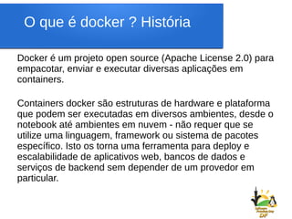 O que é docker ? História
Docker é um projeto open source (Apache License 2.0) para
empacotar, enviar e executar diversas aplicações em
containers.
Containers docker são estruturas de hardware e plataforma
que podem ser executadas em diversos ambientes, desde o
notebook até ambientes em nuvem - não requer que se
utilize uma linguagem, framework ou sistema de pacotes
específico. Isto os torna uma ferramenta para deploy e
escalabilidade de aplicativos web, bancos de dados e
serviços de backend sem depender de um provedor em
particular.
 