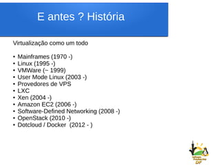 E antes ? História
Virtualização como um todo
● Mainframes (1970 -)
● Linux (1995 -)
● VMWare (~ 1999)
● User Mode Linux (2003 -)
● Provedores de VPS
● LXC
● Xen (2004 -)
● Amazon EC2 (2006 -)
● Software-Defined Networking (2008 -)
● OpenStack (2010 -)
● Dotcloud / Docker (2012 - )
 