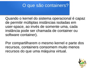 O que são containers?
Quando o kernel do sistema operacional é capaz
de permitir múltiplas instâncias isoladas em
user-space, ao invés de somente uma, cada
instância pode ser chamada de container ou
software container).
Por compartilharem o mesmo kernel e parte dos
recursos, containers consomem muito menos
recursos do que uma máquina virtual.
 
