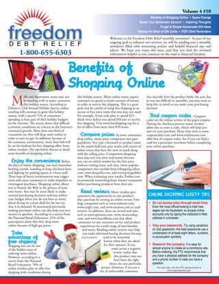 Volume 4 #10
                                                                                                               Benefits of Shopping Online • Spare Change
                                                                                                       Boost Your Settlement Account • Inspiring Thoughts
                                                                                                                      Frugal & Simple Homemade Gift Ideas
                                                                                                      Making the Most of Gift Cards • FDR Client Reminders
                                                                               Welcome to the Freedom Debt Relief monthly newsletter! As part of our
                                                                               ongoing goal to enhance our services, we will be sending you a monthly
                                                                               newsletter filled with interesting articles and helpful financial tips and

         1-800-655-6303                                                        advice. We hope you enjoy this issue, and that you find the enclosed
                                                                               information helpful as you continue on the road to financial freedom.



                                              Benefits of
                                              Shopping Online
  M          alls and department stores may not      this holiday season. Many online stores require        that describe how the product broke the next day
             be bustling with as many customers      customers to spend a certain amount of money           or was too difficult to assemble, you may want to
             this holiday season. According to       in order to receive free shipping. This is a great     keep this in mind as you make your purchasing
Deloitte’s 23rd Annual Holiday Survey, online        perk, but be careful of using free shipping as an      decision.
retailing will continue to grow this holiday         excuse to buy extra items that you may not need.
                                                                                                               Find coupon codes. Coupons
season, with a record 71% of consumers               For example, if you only plan to spend $25,
spending at least part of their holiday budgets      think twice before you spend $50 just to receive       codes are the online version of the paper coupon.
on the Internet. The survey shows that difficult     free shipping. Visit www.freeshipping.org for a        During the checkout process, many retailers
economic conditions are a factor in the Internet’s   list of offers from more than 850 stores.              allow you to enter a code, which will help you
continued growth. More than one-third of                                                                    save on your purchase. Many sites such as www.
                                                        Compare prices. As more consumers
consumers say they will shop more online in                                                                 couponcabin.com and www.retailmenot.com
order to save on gas. In addition, because of        shop online, many price comparison sites gain          offer lists of coupon codes. See if you can find a
the economic environment, more than half will        popularity. You type a keyword or product name         code for a particular merchant before completing
be on the lookout for free shipping offers from      in the search field and your results will consist of   your online purchase.
online retailers. The tips below discuss in detail   online stores that have the item in stock along
some benefits of shopping online.                    with the selling price. Comparison shopping
                                                     sites may save you time and money because
   Enjoy the convenience. Before                     you can see which retailer has the best price
the days of online shopping, you may remember        without visiting many web sites. Some popular
battling crowds, standing in long checkout lines,    comparison sites include http://shopping.yahoo.
and fighting for parking spaces at a busy mall.      com, www.shopzilla.com, and www.pricegrabber.
These type of hectic environments may trigger        com. When evaluating your results, Forbes.com
stress and cause consumers to make impulsive or      recommends researching lesser known companies
extravagant purchases. Shopping online allows        before purchasing products from their site.
you to browse the Web in the privacy of your
                                                        Read reviews. Many retailers give
own home. You may be more likely to make
                                                                                                             Online Shopping Safety Tips
rational purchasing decisions and stay within        customers the opportunity to rate products
your budget when you do not have to worry            they purchase by writing an online review. Visit
                                                                                                              • Do not access sites through email links.
about diving on a store shelf for the last toy       large companies such as www.walmart.com,
that is in demand. As mentioned previously,                                                                     Even the most official-looking e-mail mes-
                                                     www.target.com, and www.amazon.com to read
making purchases online can also help you save                                                                  sages can be fraudulent, so access online
                                                     reviews. In addition, there are several web sites
money on gasoline. According to a survey from                                                                   accounts only by typing the institution’s Web
                                                     such as www.epinions.com, www.measuredup.
the National Retail Federation, 23% of the                                                                      address in a browser.
                                                     com, and www.buzzillions.com that allow
participants claim that they shop more               consumers to rate customer service and product
                                                                                                              • Vary your passwords. Try using variations
online because of high gas prices.                      experiences on a wide range of merchandise
                                                                                                                on one password—the best passwords use a
                                                         and stores. Reading online reviews may help
  Take                                                                                                          combination of at least eight letters, numbers,
                                                         you make informed buying decisions because
advantage of                                                                                                    or punctuation symbols.
                                                         customers        tend to be extremely
free shipping.                                                             honest when they are asked
                                                                                                              • Research the company. It is easy for
                                                                           for their opinion. If you
Shipping fees can be one
                                                                                                                almost anyone to create an e-commerce site.
                                                                                 come across a negative
of the hidden costs of
                                                                                                                Before ordering, the FTC recommends that
                                                                                   review, realize that
ordering items online.
                                                                                                                you have a physical address for the company
                                                                                    this product may not
However, according to a
                                                                                                                and a phone number in case you have a
                                                                                    have been the right
survey from the National
                                                                                                                question.
                                                                                choice for one particular
Retail Federation, 78% of
                                                                        person. However, if you see a               For more tips, visit the FTC-sponsored site at
online retailers plan to offer free                                                                                           www.onguardonline.gov.
                                                                       list of unfavorable comments
shipping with conditions during
 